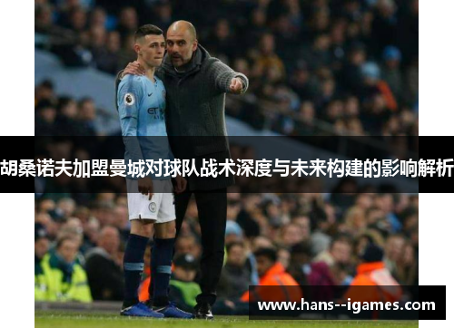 胡桑诺夫加盟曼城对球队战术深度与未来构建的影响解析 胡桑诺夫加盟曼城对球队战术深度与未来构建的影响解析