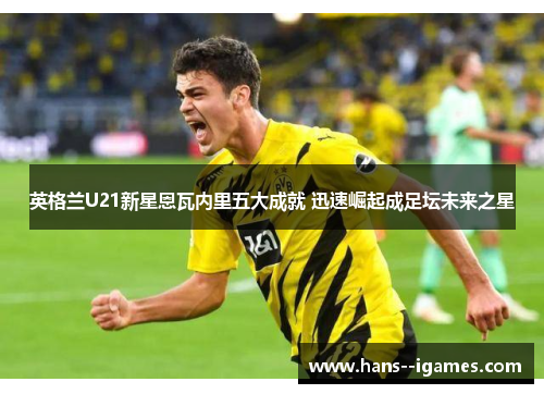 英格兰U21新星恩瓦内里五大成就 迅速崛起成足坛未来之星