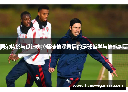 阿尔特塔与瓜迪奥拉师徒情深背后的足球哲学与情感纠葛