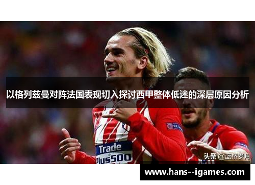以格列兹曼对阵法国表现切入探讨西甲整体低迷的深层原因分析 以格列兹曼对阵法国表现切入探讨西甲整体低迷的深层原因分析