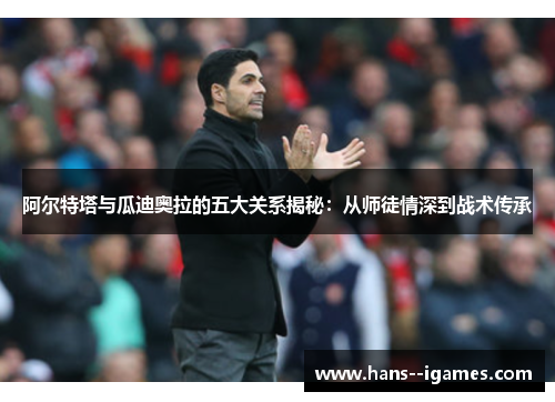 阿尔特塔与瓜迪奥拉的五大关系揭秘：从师徒情深到战术传承