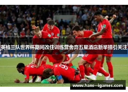 英格兰队世界杯期间改住训练营舍弃五星酒店新举措引关注 英格兰队世界杯期间改住训练营舍弃五星酒店新举措引关注
